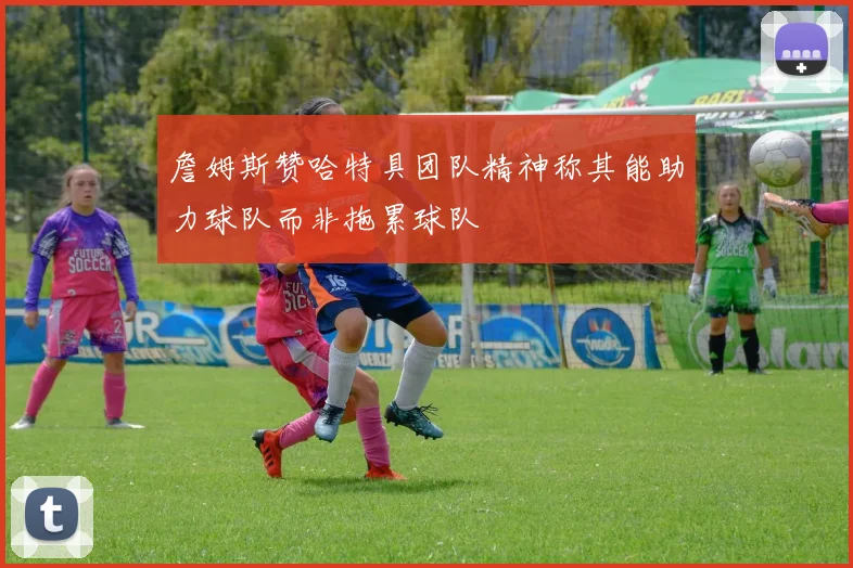 詹姆斯赞哈特具团队精神称其能助力球队而非拖累球队