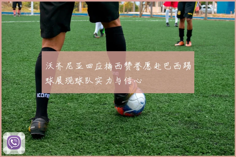 沃齐尼亚回应梅西赞誉愿赴巴西踢球展现球队实力与信心