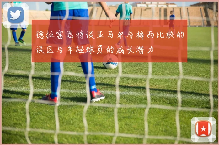 德拉富恩特谈亚马尔与梅西比较的误区与年轻球员的成长潜力