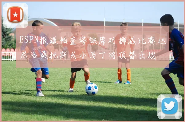 ESPN报道帕奎塔缺席对挪威比赛达尼洛桑托斯或小马丁将顶替出战