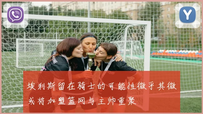 埃利斯留在骑士的可能性微乎其微或将加盟篮网与主帅重聚